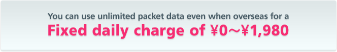 You can use unlimited packet data even when overseas for a fixed daily charge of ¥0~1,980 !