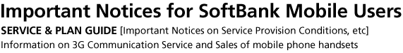 Important Notices for SoftBank Mobile Users SERVICE & PLAN GUIDE [Important Notices on Service Provision Conditions, etc] Information on 3G Communication Service and Sales of mobile phone handsets